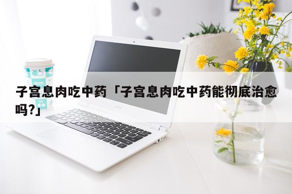 子宫息肉吃中药「子宫息肉吃中药能彻底治愈吗?」