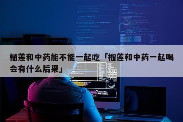 榴莲和中药能不能一起吃「榴莲和中药一起喝会有什么后果」
