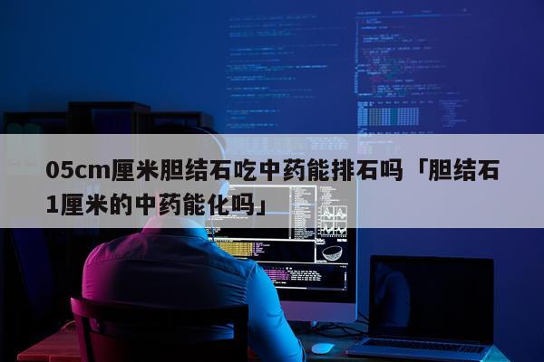 05cm厘米胆结石吃中药能排石吗「胆结石1厘米的中药能化吗」