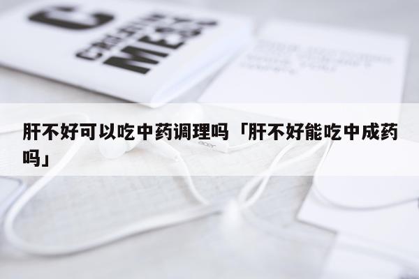 肝不好可以吃中药调理吗「肝不好能吃中成药吗」