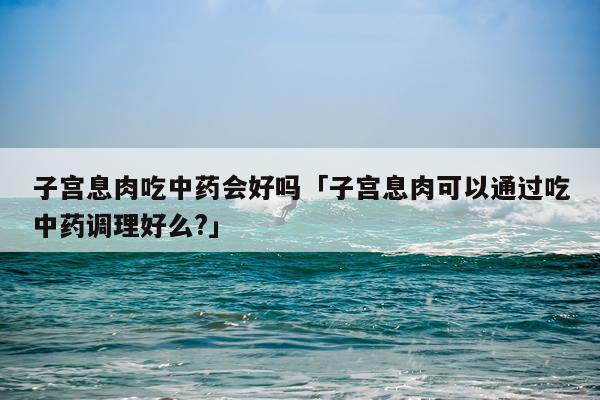 子宫息肉吃中药会好吗「子宫息肉可以通过吃中药调理好么?」