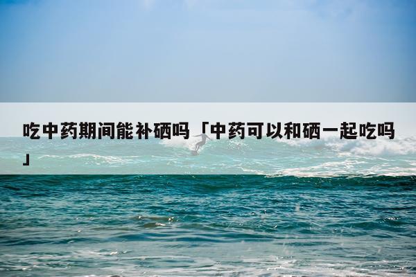 吃中药期间能补硒吗「中药可以和硒一起吃吗」