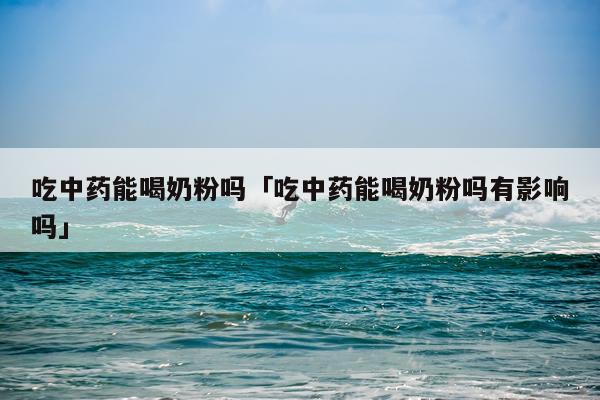吃中药能喝奶粉吗「吃中药能喝奶粉吗有影响吗」