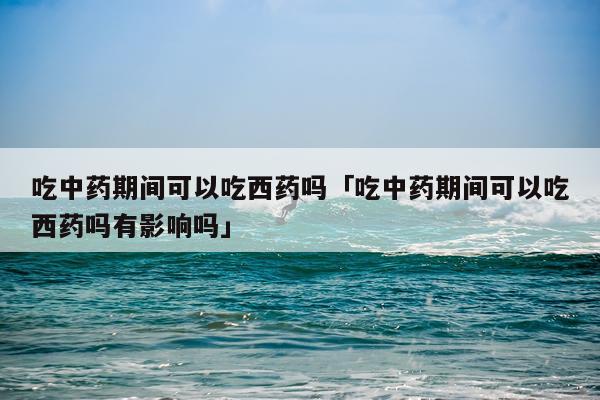吃中药期间可以吃西药吗「吃中药期间可以吃西药吗有影响吗」