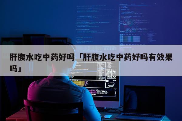 肝腹水吃中药好吗「肝腹水吃中药好吗有效果吗」