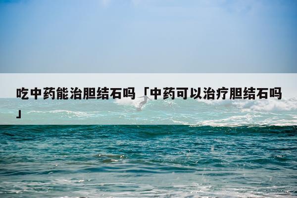 吃中药能治胆结石吗「中药可以治疗胆结石吗」