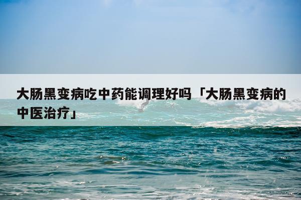 大肠黑变病吃中药能调理好吗「大肠黑变病的中医治疗」