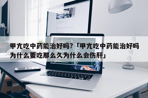 甲亢吃中药能治好吗?「甲亢吃中药能治好吗为什么要吃那么久为什么会伤肝」