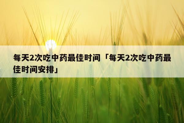 每天2次吃中药最佳时间「每天2次吃中药最佳时间安排」