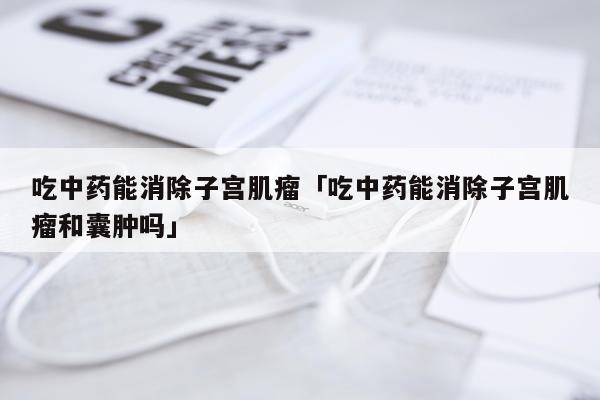吃中药能消除子宫肌瘤「吃中药能消除子宫肌瘤和囊肿吗」
