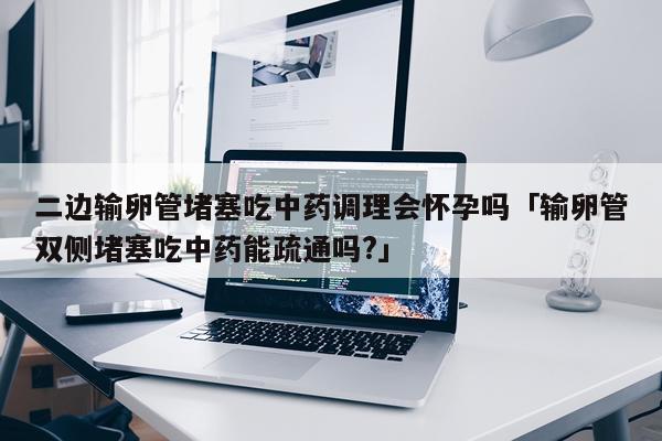 二边输卵管堵塞吃中药调理会怀孕吗「输卵管双侧堵塞吃中药能疏通吗?」