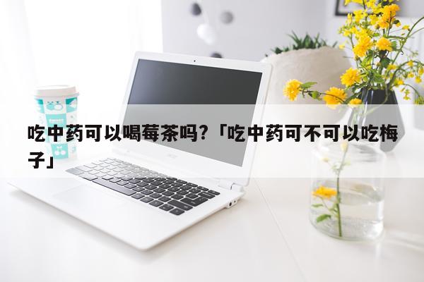 吃中药可以喝莓茶吗?「吃中药可不可以吃梅子」