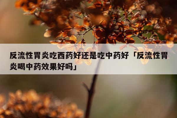 反流性胃炎吃西药好还是吃中药好「反流性胃炎喝中药效果好吗」
