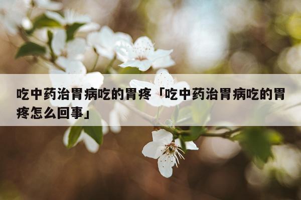 吃中药治胃病吃的胃疼「吃中药治胃病吃的胃疼怎么回事」