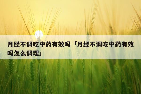 月经不调吃中药有效吗「月经不调吃中药有效吗怎么调理」