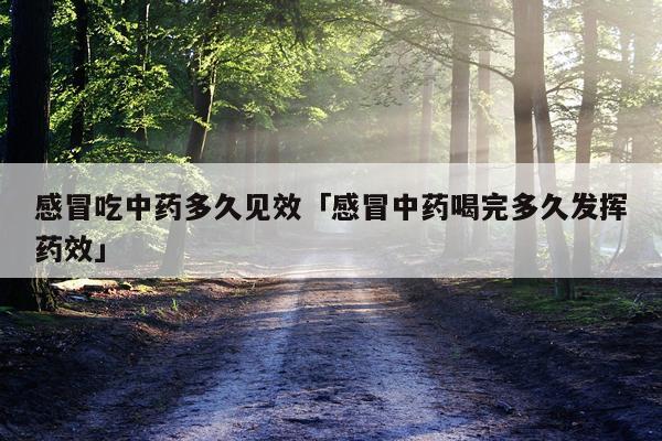 感冒吃中药多久见效「感冒中药喝完多久发挥药效」