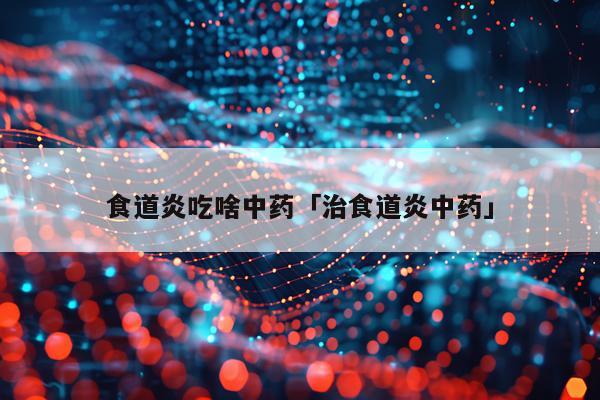 食道炎吃啥中药「治食道炎中药」