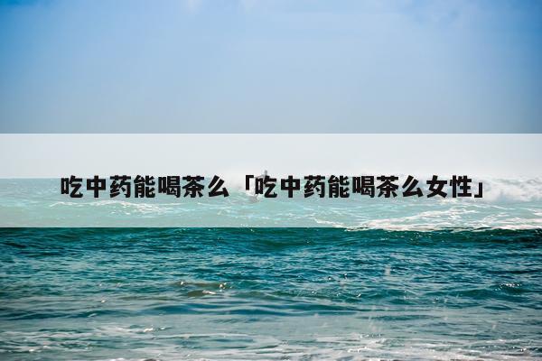 吃中药能喝茶么「吃中药能喝茶么女性」