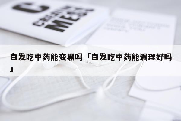 白发吃中药能变黑吗「白发吃中药能调理好吗」