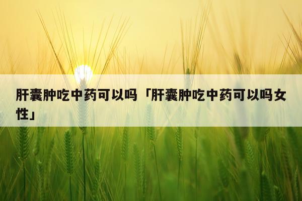 肝囊肿吃中药可以吗「肝囊肿吃中药可以吗女性」