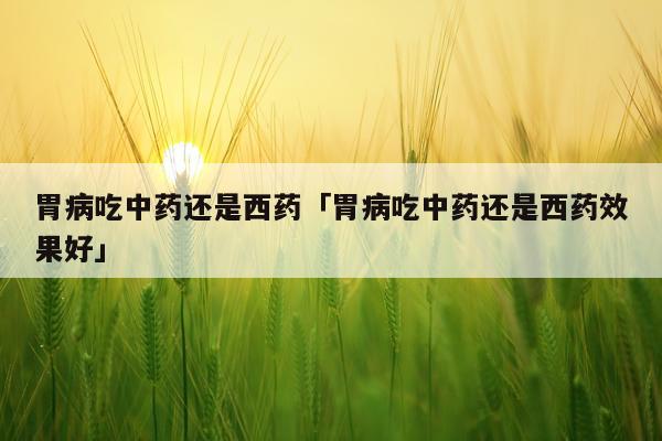 胃病吃中药还是西药「胃病吃中药还是西药效果好」
