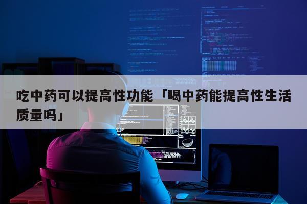 吃中药可以提高性功能「喝中药能提高性生活质量吗」