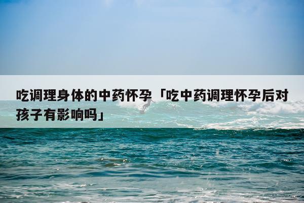 吃调理身体的中药怀孕「吃中药调理怀孕后对孩子有影响吗」