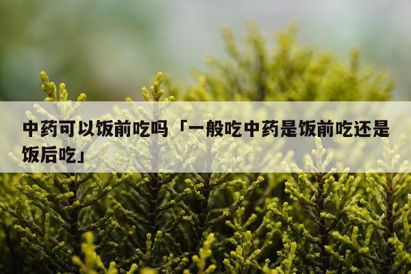 中药可以饭前吃吗「一般吃中药是饭前吃还是饭后吃」