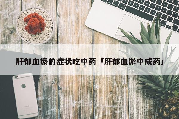 肝郁血瘀的症状吃中药「肝郁血淤中成药」