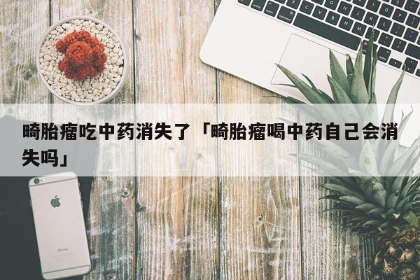 畸胎瘤吃中药消失了「畸胎瘤喝中药自己会消失吗」