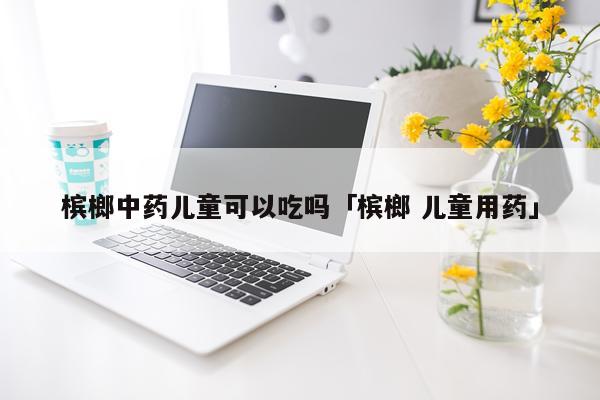 槟榔中药儿童可以吃吗「槟榔 儿童用药」