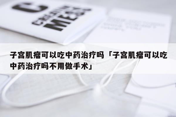 子宫肌瘤可以吃中药治疗吗「子宫肌瘤可以吃中药治疗吗不用做手术」
