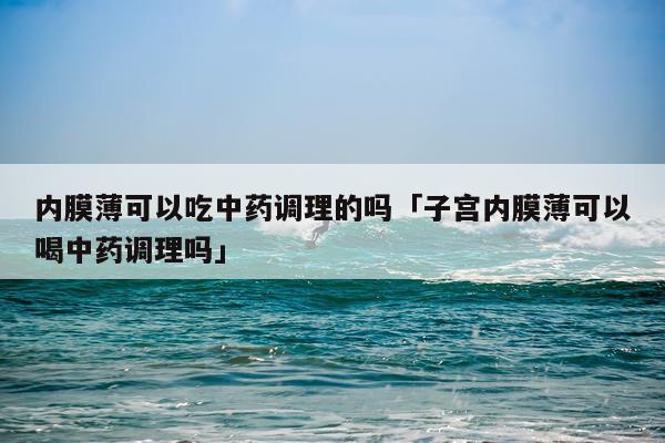 内膜薄可以吃中药调理的吗「子宫内膜薄可以喝中药调理吗」