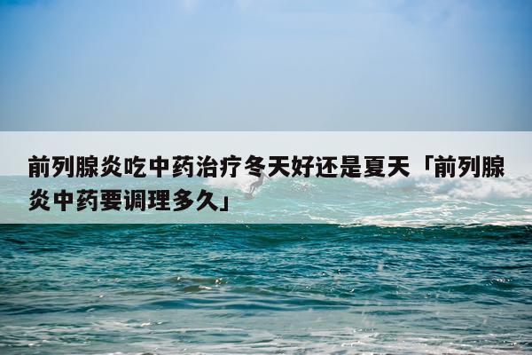 前列腺炎吃中药治疗冬天好还是夏天「前列腺炎中药要调理多久」