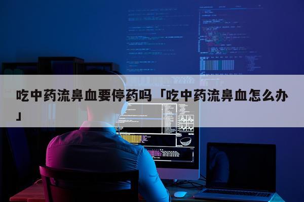 吃中药流鼻血要停药吗「吃中药流鼻血怎么办」