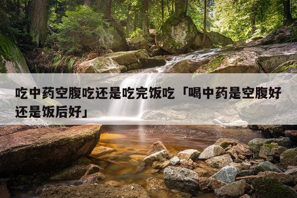 吃中药空腹吃还是吃完饭吃「喝中药是空腹好还是饭后好」