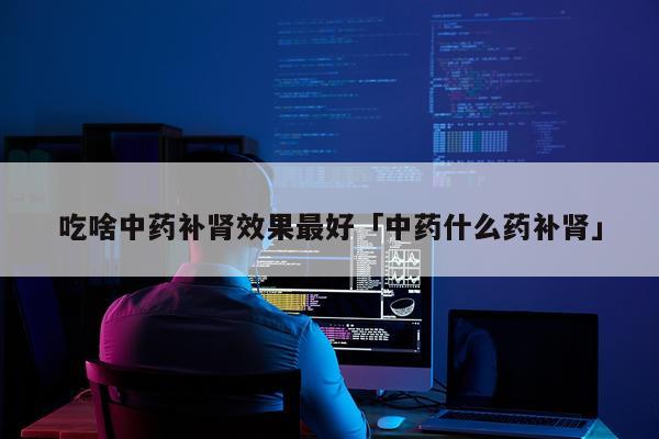 吃啥中药补肾效果最好「中药什么药补肾」