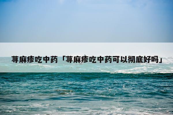 荨麻疹吃中药「荨麻疹吃中药可以彻底好吗」