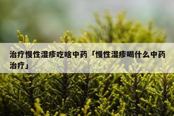 治疗慢性湿疹吃啥中药「慢性湿疹喝什么中药治疗」