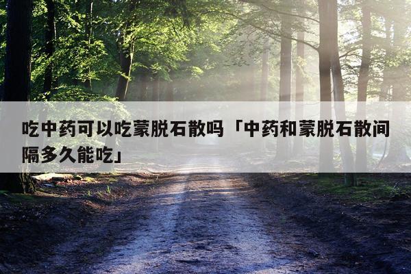 吃中药可以吃蒙脱石散吗「中药和蒙脱石散间隔多久能吃」