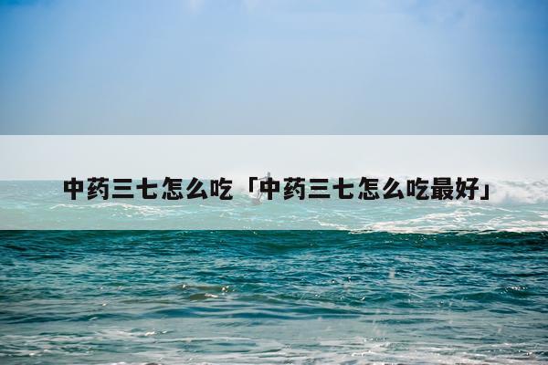 中药三七怎么吃「中药三七怎么吃最好」