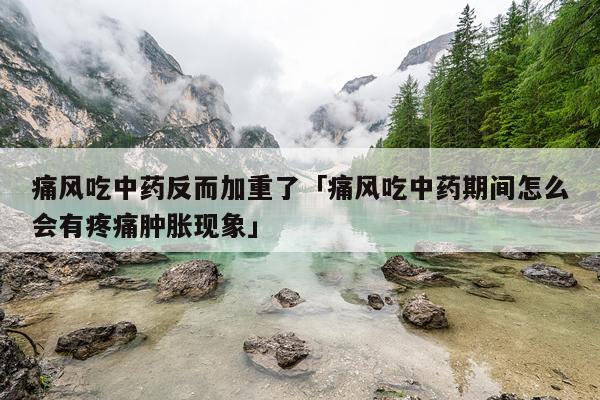痛风吃中药反而加重了「痛风吃中药期间怎么会有疼痛肿胀现象」