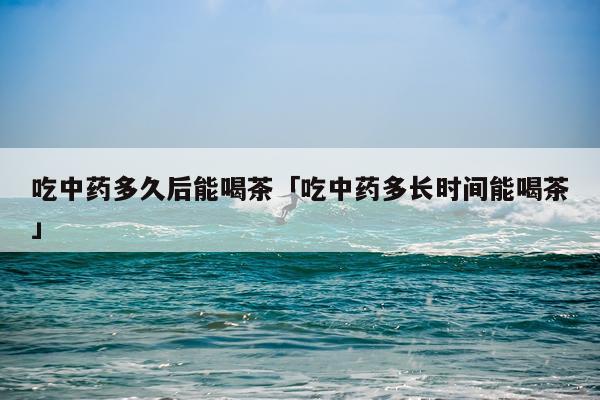 吃中药多久后能喝茶「吃中药多长时间能喝茶」