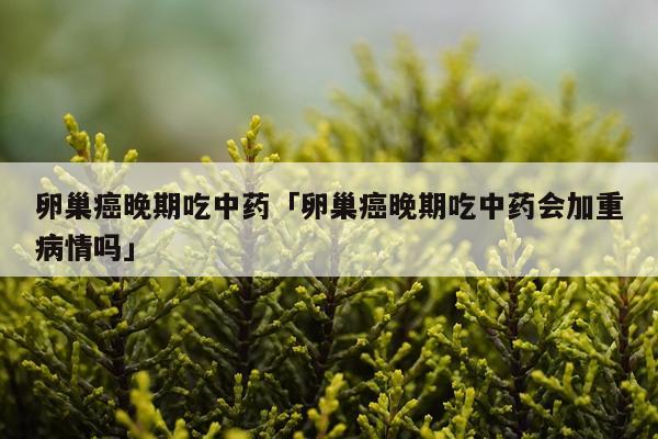 卵巢癌晚期吃中药「卵巢癌晚期吃中药会加重病情吗」