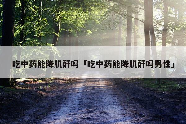 吃中药能降肌酐吗「吃中药能降肌酐吗男性」