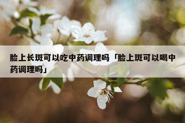脸上长斑可以吃中药调理吗「脸上斑可以喝中药调理吗」