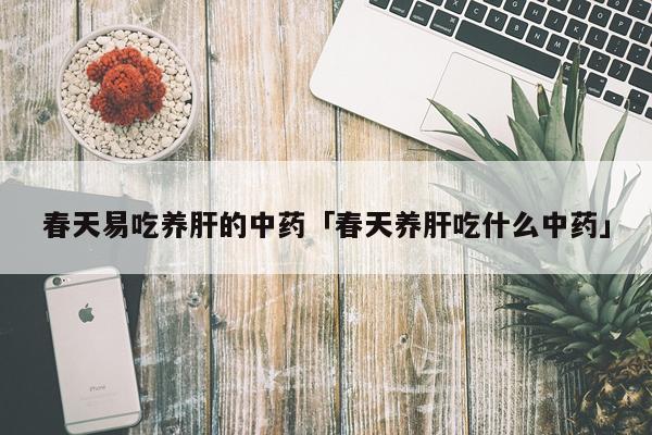 春天易吃养肝的中药「春天养肝吃什么中药」