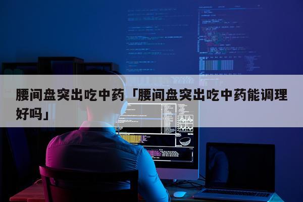 腰间盘突出吃中药「腰间盘突出吃中药能调理好吗」