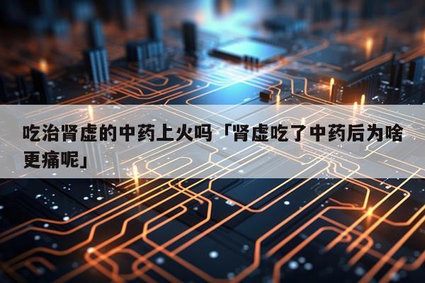 吃治肾虚的中药上火吗「肾虚吃了中药后为啥更痛呢」