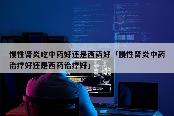 慢性肾炎吃中药好还是西药好「慢性肾炎中药治疗好还是西药治疗好」